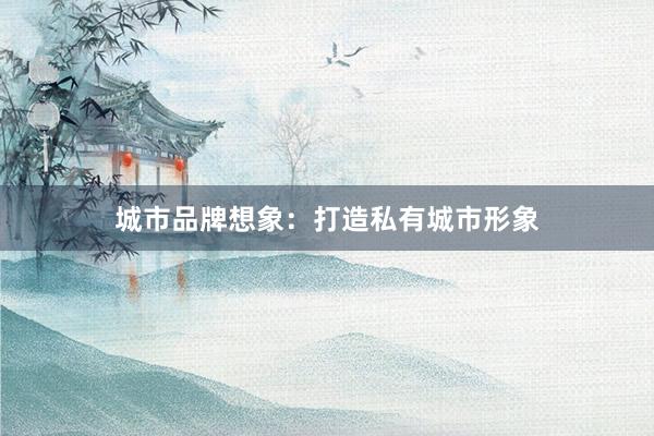 城市品牌想象：打造私有城市形象