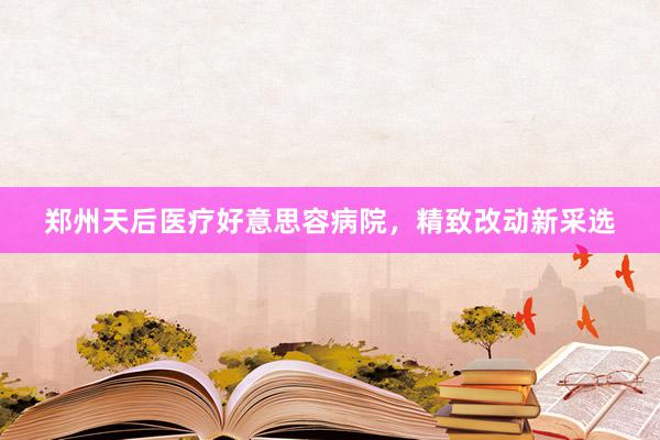 郑州天后医疗好意思容病院，精致改动新采选